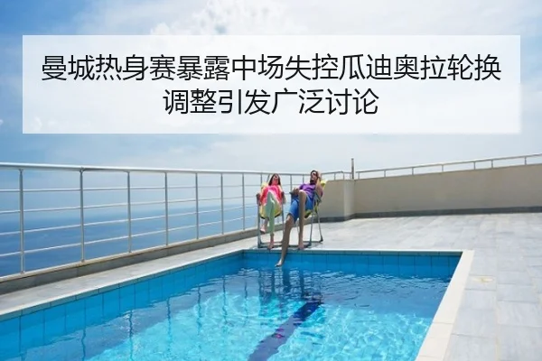 曼城热身赛暴露中场失控瓜迪奥拉轮换调整引发广泛讨论