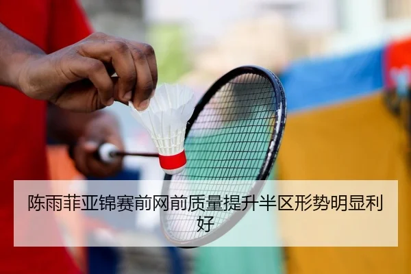 陈雨菲亚锦赛前网前质量提升半区形势明显利好