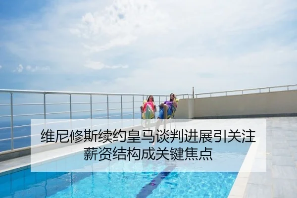 维尼修斯续约皇马谈判进展引关注 薪资结构成关键焦点