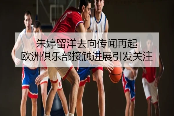 朱婷留洋去向传闻再起 欧洲俱乐部接触进展引发关注
